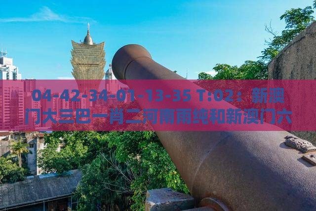 04-42-34-01-13-35 T:02：新澳门大三巴一肖二河南雨纯和新澳门六天天开好彩预测准不准-个人释义、专家解析解释与落实​,谨防欺诈的假营销雾