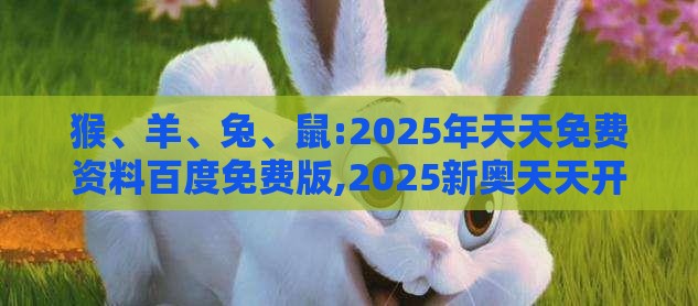 猴、羊、兔、鼠:2025年天天免费资料百度免费版,2025新奥天天开好彩新详细剖析、解释与落实,抵制不实标榜坑