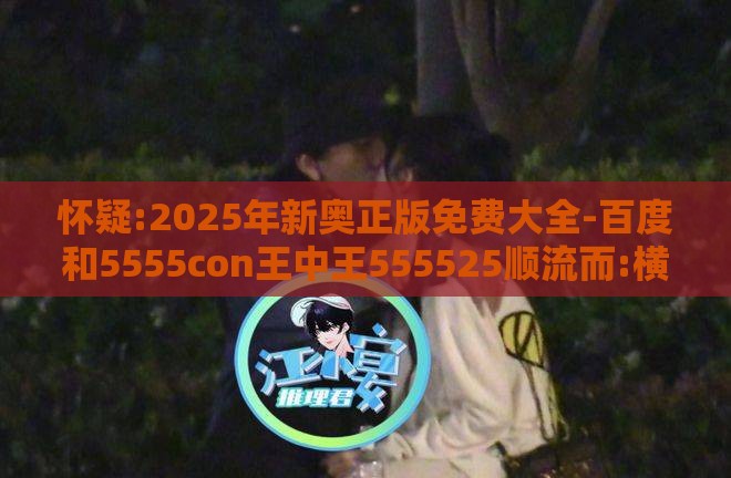 怀疑:2025年新奥正版免费大全-百度和5555con王中王555525顺流而:横财可发定富足升级分析、专家解读解释与落实,抵制徒有虚名标榜